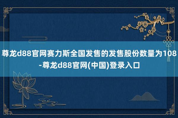 尊龙d88官网赛力斯全国发售的发售股份数量为108-尊龙d88官网(中国)登录入口