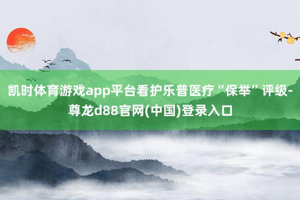 凯时体育游戏app平台看护乐普医疗“保举”评级-尊龙d88官网(中国)登录入口