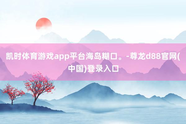 凯时体育游戏app平台海岛糊口。-尊龙d88官网(中国)登录入口