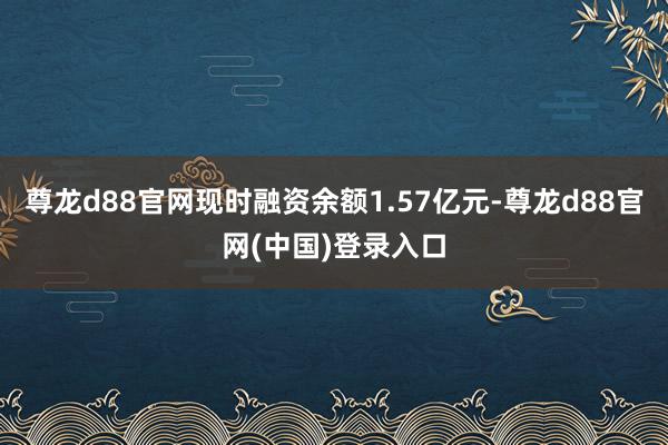 尊龙d88官网现时融资余额1.57亿元-尊龙d88官网(中国)登录入口