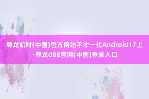 尊龙凯时(中国)官方网站不才一代Android17上-尊龙d88官网(中国)登录入口
