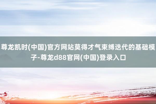 尊龙凯时(中国)官方网站莫得才气束缚迭代的基础模子-尊龙d88官网(中国)登录入口