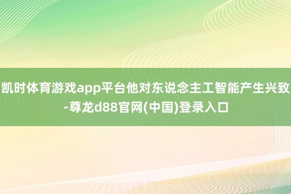 凯时体育游戏app平台他对东说念主工智能产生兴致-尊龙d88官网(中国)登录入口