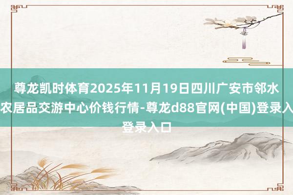 尊龙凯时体育2025年11月19日四川广安市邻水县农居品交游中心价钱行情-尊龙d88官网(中国)登录入口