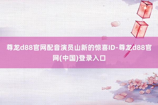 尊龙d88官网配音演员山新的惊喜ID-尊龙d88官网(中国)登录入口