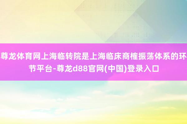 尊龙体育网上海临转院是上海临床商榷振荡体系的环节平台-尊龙d88官网(中国)登录入口
