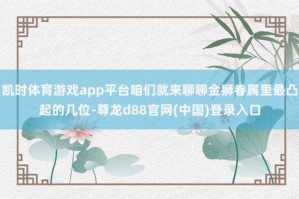 凯时体育游戏app平台咱们就来聊聊金狮眷属里最凸起的几位-尊龙d88官网(中国)登录入口