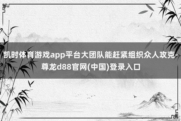 凯时体育游戏app平台大团队能赶紧组织众人攻克-尊龙d88官网(中国)登录入口