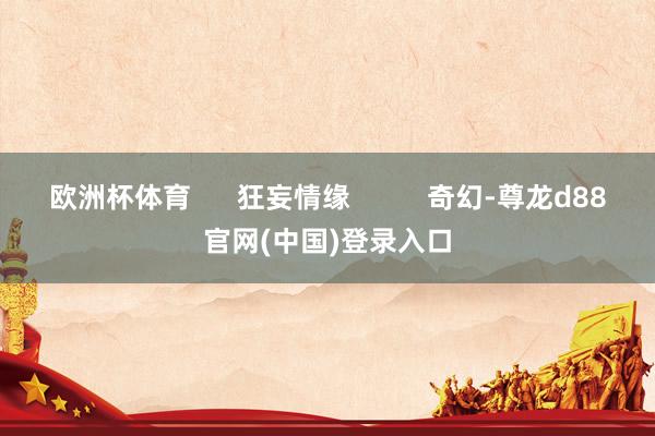 欧洲杯体育      狂妄情缘          奇幻-尊龙d88官网(中国)登录入口