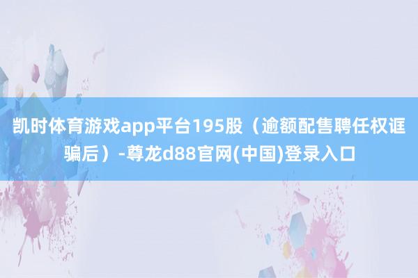 凯时体育游戏app平台195股(逾额配售聘任权诓骗后)-尊龙d88官网(中国)登录入口