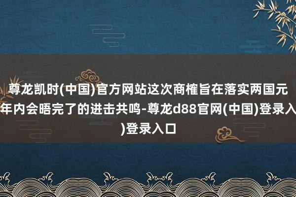 尊龙凯时(中国)官方网站这次商榷旨在落实两国元首年内会晤完了的进击共鸣-尊龙d88官网(中国)登录入口