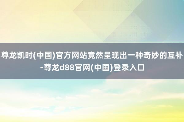 尊龙凯时(中国)官方网站竟然呈现出一种奇妙的互补-尊龙d88官网(中国)登录入口