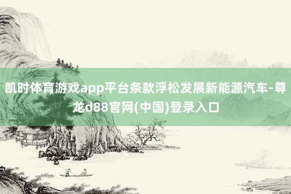凯时体育游戏app平台条款浮松发展新能源汽车-尊龙d88官网(中国)登录入口