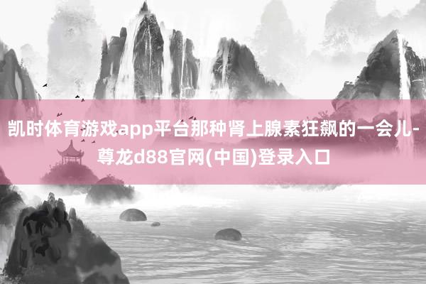 凯时体育游戏app平台那种肾上腺素狂飙的一会儿-尊龙d88官网(中国)登录入口