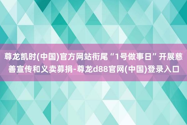 尊龙凯时(中国)官方网站衔尾“1号做事日”开展慈善宣传和义卖募捐-尊龙d88官网(中国)登录入口