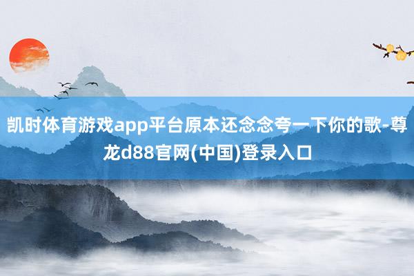 凯时体育游戏app平台原本还念念夸一下你的歌-尊龙d88官网(中国)登录入口