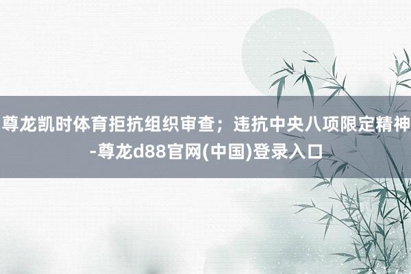 尊龙凯时体育拒抗组织审查;违抗中央八项限定精神-尊龙d88官网(中国)登录入口