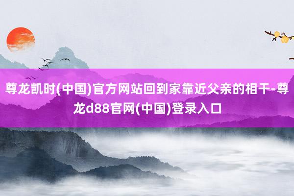 尊龙凯时(中国)官方网站回到家靠近父亲的相干-尊龙d88官网(中国)登录入口