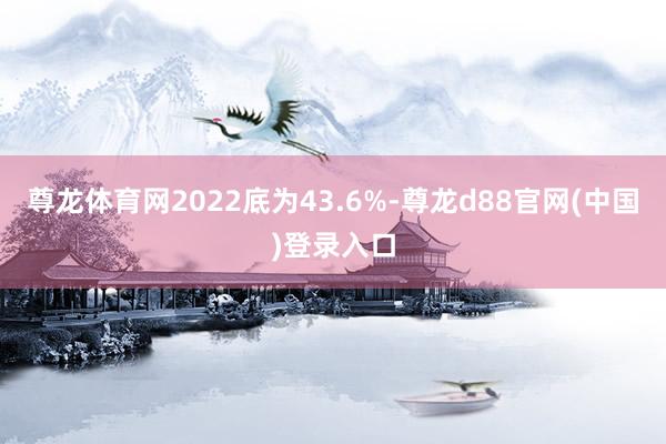 尊龙体育网2022底为43.6%-尊龙d88官网(中国)登录入口