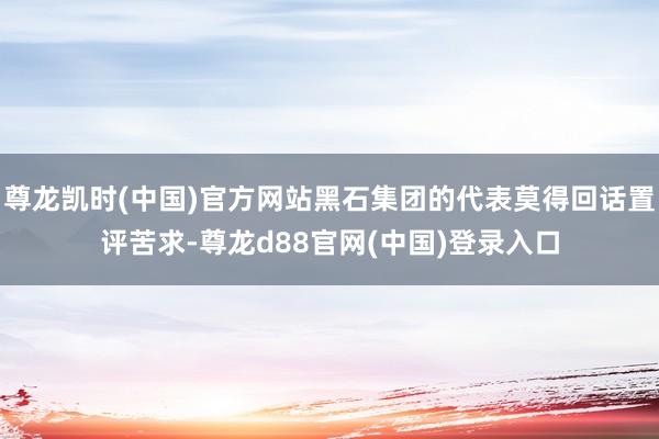尊龙凯时(中国)官方网站黑石集团的代表莫得回话置评苦求-尊龙d88官网(中国)登录入口