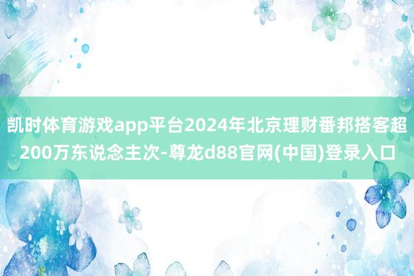 凯时体育游戏app平台2024年北京理财番邦搭客超200万东说念主次-尊龙d88官网(中国)登录入口