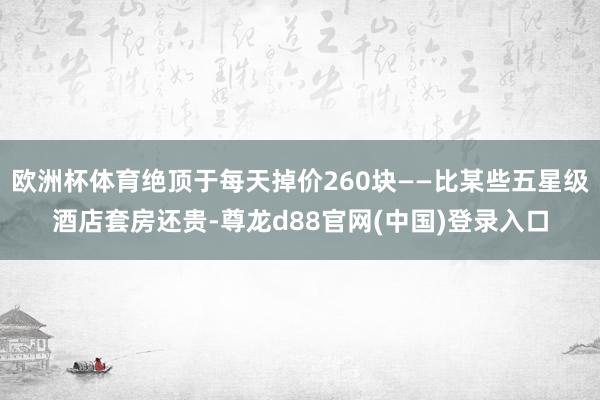欧洲杯体育绝顶于每天掉价260块——比某些五星级酒店套房还贵-尊龙d88官网(中国)登录入口