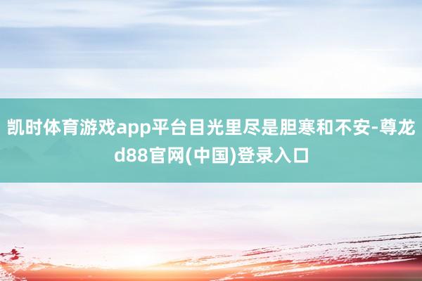 凯时体育游戏app平台目光里尽是胆寒和不安-尊龙d88官网(中国)登录入口
