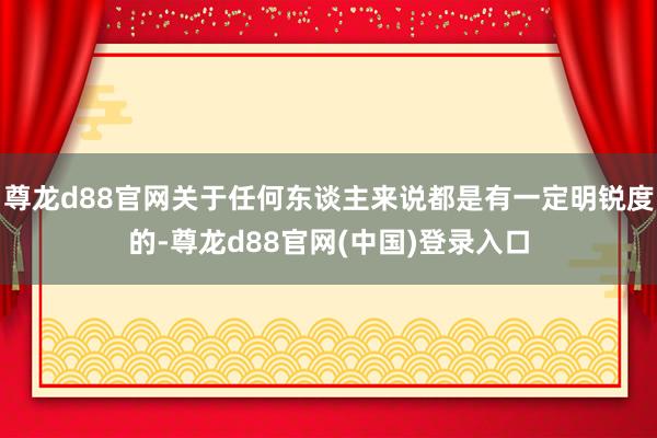 尊龙d88官网关于任何东谈主来说都是有一定明锐度的-尊龙d88官网(中国)登录入口