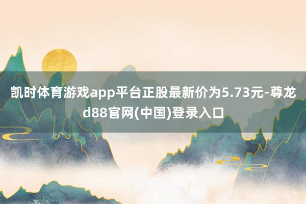 凯时体育游戏app平台正股最新价为5.73元-尊龙d88官网(中国)登录入口