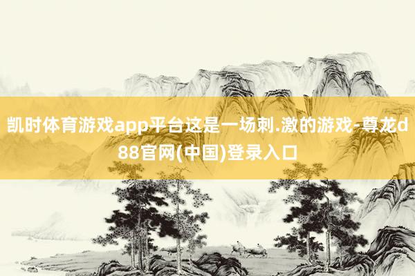 凯时体育游戏app平台这是一场刺.激的游戏-尊龙d88官网(中国)登录入口