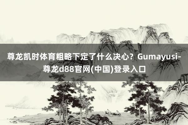 尊龙凯时体育粗略下定了什么决心？Gumayusi-尊龙d88官网(中国)登录入口