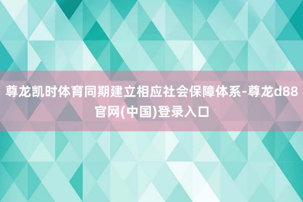 尊龙凯时体育同期建立相应社会保障体系-尊龙d88官网(中国)登录入口