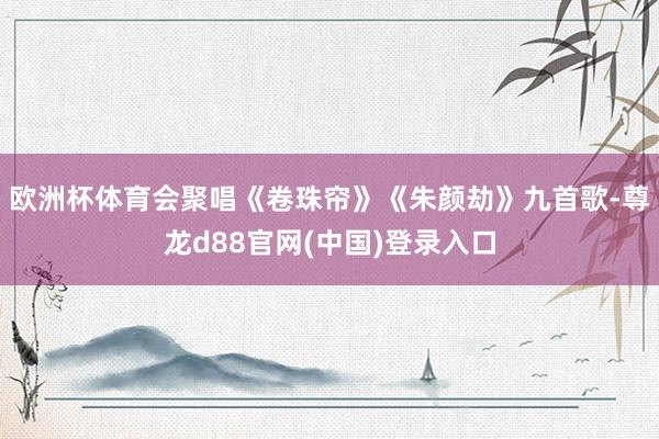 欧洲杯体育会聚唱《卷珠帘》《朱颜劫》九首歌-尊龙d88官网(中国)登录入口