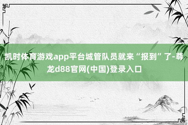 凯时体育游戏app平台城管队员就来“报到”了-尊龙d88官网(中国)登录入口