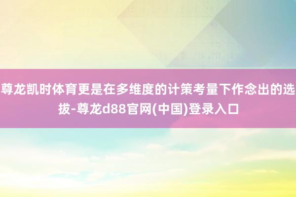 尊龙凯时体育更是在多维度的计策考量下作念出的选拔-尊龙d88官网(中国)登录入口