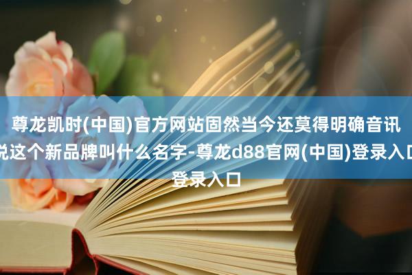 尊龙凯时(中国)官方网站固然当今还莫得明确音讯说这个新品牌叫什么名字-尊龙d88官网(中国)登录入口