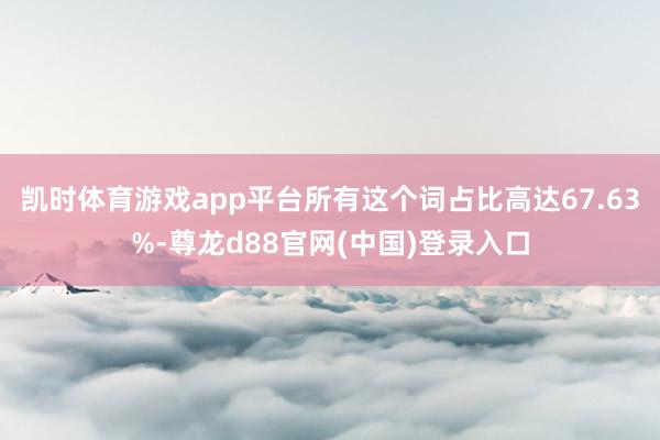 凯时体育游戏app平台所有这个词占比高达67.63%-尊龙d88官网(中国)登录入口
