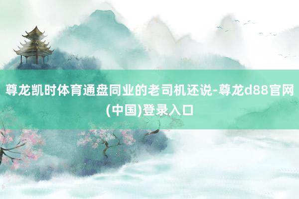 尊龙凯时体育通盘同业的老司机还说-尊龙d88官网(中国)登录入口