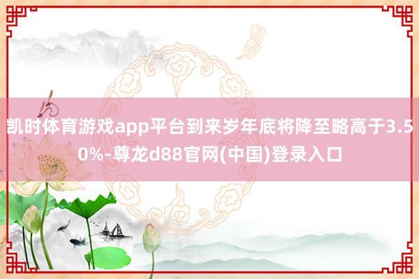 凯时体育游戏app平台到来岁年底将降至略高于3.50%-尊龙d88官网(中国)登录入口
