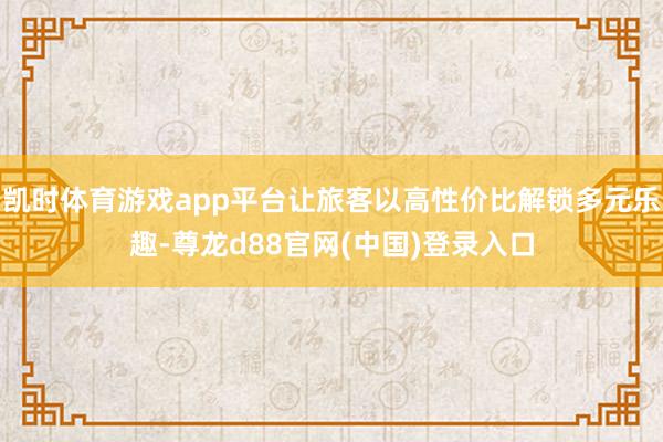 凯时体育游戏app平台让旅客以高性价比解锁多元乐趣-尊龙d88官网(中国)登录入口