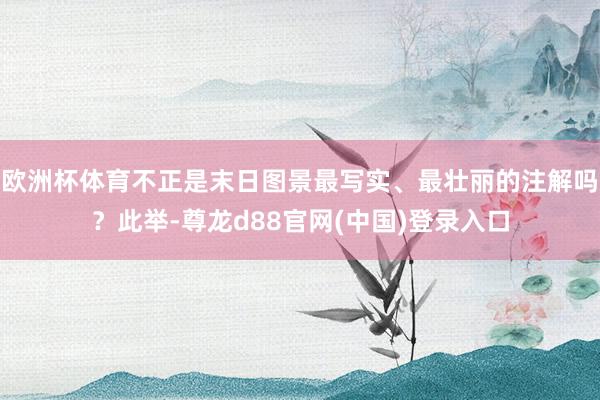 欧洲杯体育不正是末日图景最写实、最壮丽的注解吗？此举-尊龙d88官网(中国)登录入口