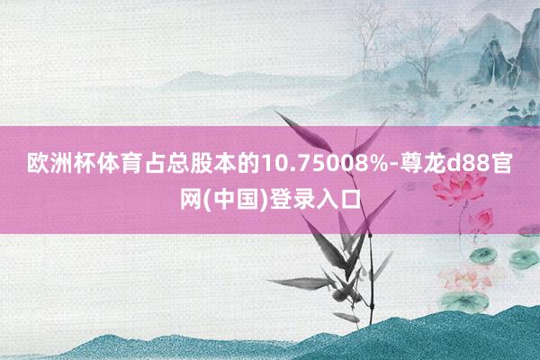 欧洲杯体育占总股本的10.75008%-尊龙d88官网(中国)登录入口