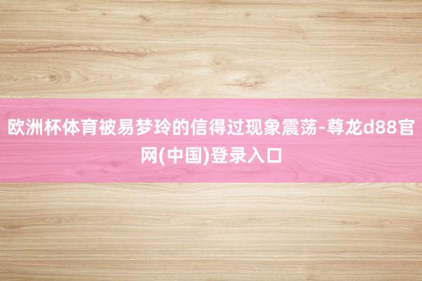 欧洲杯体育被易梦玲的信得过现象震荡-尊龙d88官网(中国)登录入口