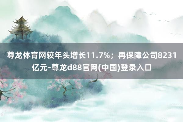 尊龙体育网较年头增长11.7%；再保障公司8231亿元-尊龙d88官网(中国)登录入口