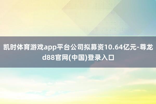 凯时体育游戏app平台公司拟募资10.64亿元-尊龙d88官网(中国)登录入口
