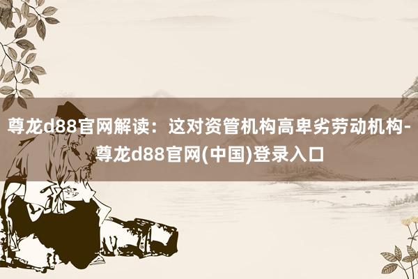 尊龙d88官网解读：这对资管机构高卑劣劳动机构-尊龙d88官网(中国)登录入口