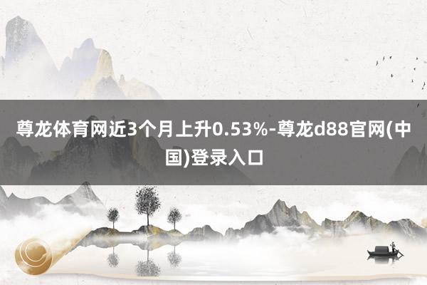 尊龙体育网近3个月上升0.53%-尊龙d88官网(中国)登录入口