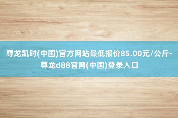 尊龙凯时(中国)官方网站最低报价85.00元/公斤-尊龙d88官网(中国)登录入口