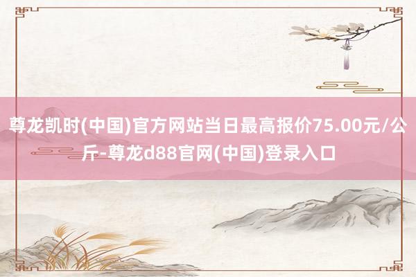 尊龙凯时(中国)官方网站当日最高报价75.00元/公斤-尊龙d88官网(中国)登录入口