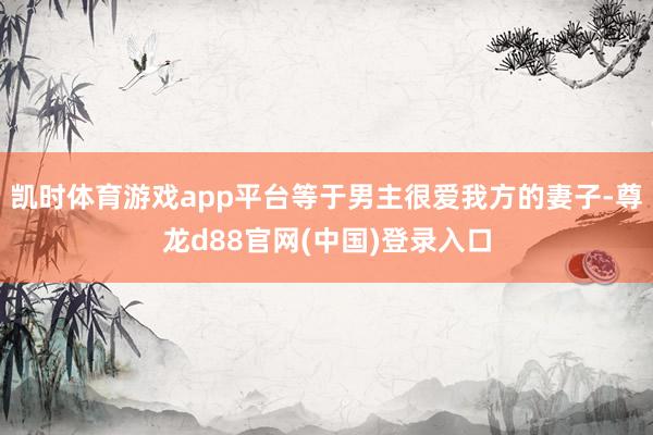 凯时体育游戏app平台等于男主很爱我方的妻子-尊龙d88官网(中国)登录入口